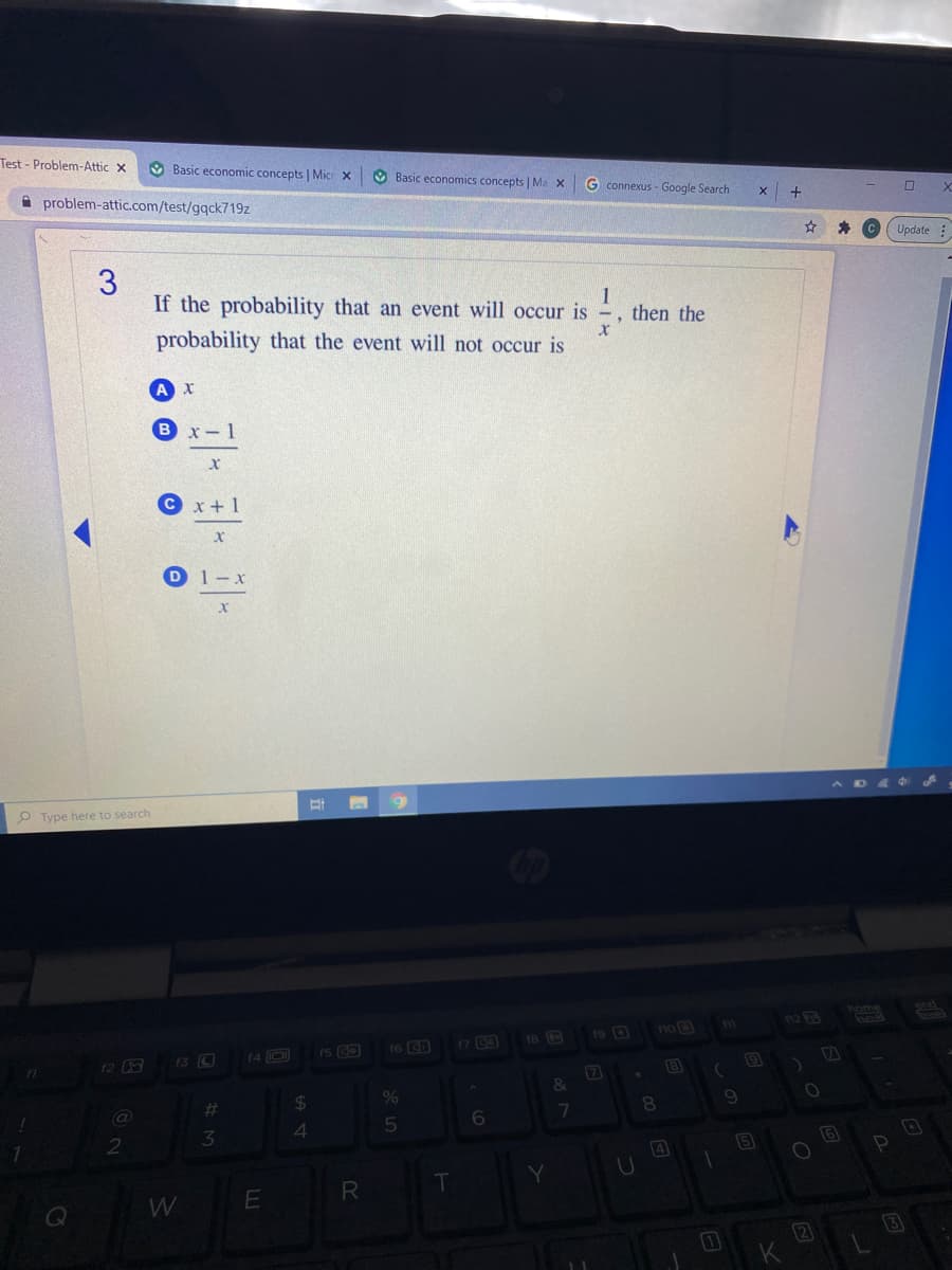 Test - Problem-Attic x
O Basic economic concepts | Mic x
O Basic economics concepts | Ma x
G connexus - Google Search
A problem-attic.com/test/gqck719z
Update
3.
If the probability that an event will occur is
1
then the
probability that the event will not occur is
x-1
© x+1
D1-x
O Type here to search
home
12 3
19 D
1no
16 (CD
17 G3
13 O
(4 D
f2
7
24
%
%23
6
3
4
5
W
E
2
3
