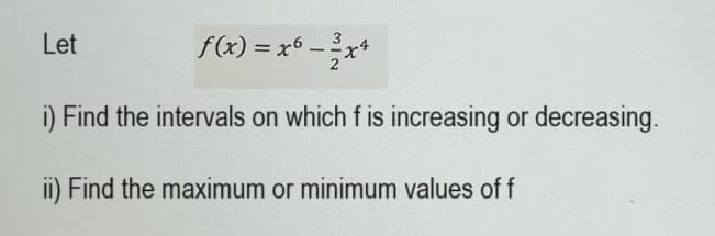 Let
3
f(x) = x6 - ²x4
2
i) Find the intervals on which f is increasing or decreasing.
ii) Find the maximum or minimum values of f