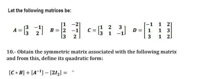 Let the following matrices be:
[1
[3
A-G 2) B----4239
B= -1 C:
L3
L3
[12
1 -1
-1
D = 1
3
1
2
1
3
1 2]
10.- Obtain the symmetric matrix associated with the following matrix
and from this, define its quadratic form:
[CB] + [A¹] - [21₂] =