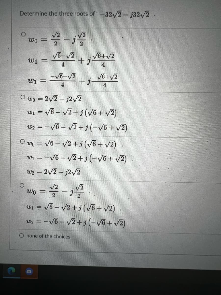 Determine the three roots of-32/2- j32/2.
V2
V2
wo
%3D
V6-V2
wi =
V6+v2
4
V6-V2
-Võ+v2
+j
W1 =
4
4
wo = 2/2 – 32v2
wi = v6 – v2+ j(võ + v2)
Wz = -V6 - 2+j(-V6+ v2)
O wo = v6 – /2+ i(Võ +v2)
wi = -V6 – v2 + i(-V6+ v2) .
w2 = 2/2 – j2/2
wo = – j
w = V6 – v2+j(võ+ v2)
w =-V6- v2+5(-Võ+v2)
O none of the choices
