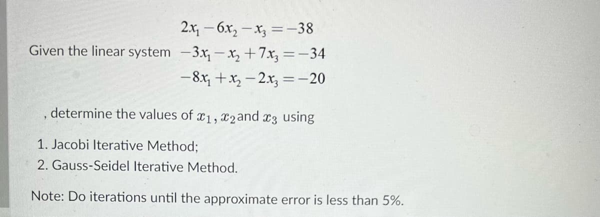 2.x, - 6x, - x, =-38
Given the linear system -3x,-x, +7x, =-34
-8x, +x, - 2x, =-20
, determine the values of
x2and x3 using
1. Jacobi Iterative Method;
2. Gauss-Seidel Iterative Method.
Note: Do iterations until the approximate error is less than 5%.
