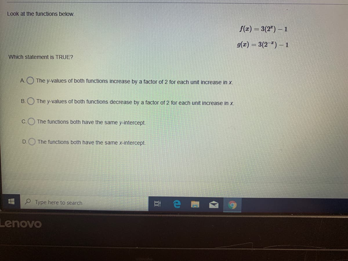 Look at the functions beloW.
f(x) = 3(2") – 1
9(z) = 3(2 ") – 1
Which statement is TRUE?
A.
The y-values of both functions increase by a factor of 2 for each unit increase in x.
B.O The y-values of both functions decrease by a factor of 2 for each unit increase in x.
C. The functions both have the same y-intercept.
D.
The functions both have the same x-intercept.
e Type here to search
Lenovo
近
