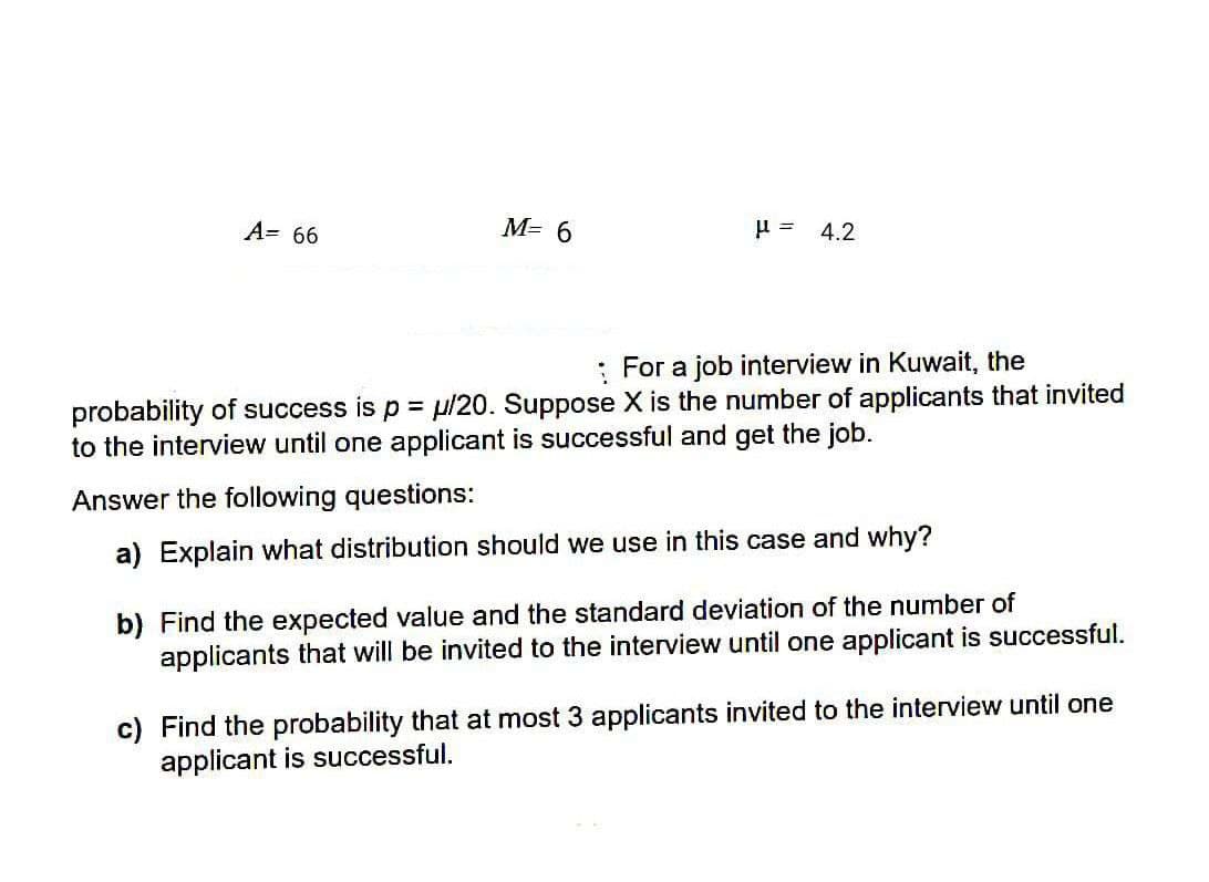 A= 66
M= 6
4.2
: For a job interview in Kuwait, the
probability of success is p = µ/20. Suppose X is the number of applicants that invited
to the interview until one applicant is successful and get the job.
Answer the following questions:
a) Explain what distribution should we use in this case and why?
b) Find the expected value and the standard deviation of the number of
applicants that will be invited to the interview until one applicant is successful.
c) Find the probability that at most 3 applicants invited to the interview until one
applicant is successful.
