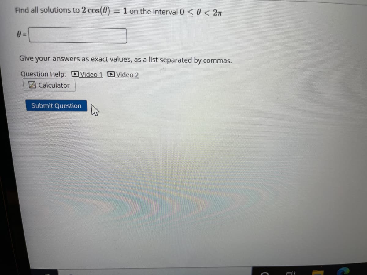 Find all solutions to 2 cos(0) = 1 on the interval 0<0 < 2n
Give your answers as exact values, as a list separated by commas.
Question Help: DVideo 1 DVideo 2
Calculator
Submit Question
