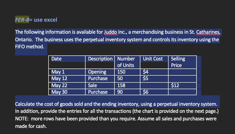 FER-8= use excel
The following information is available for Juddo Inc., a merchandising business in St. Catharines,
Ontario. The business uses the perpetual inventory system and controls its inventory using the
FIFO method.
Description Number
Date
Unit Cost
Selling
of Units
Price
May 1
Opening
150
$4
May 12
Purchase
50
$5
May 22
Sale
158
$12
May 30
Purchase 90
$6
Calculate the cost of goods sold and the ending inventory, using a perpetual inventory system.
In addition, provide the entries for all the transactions (the chart is provided on the next page.)
NOTE: more rows have been provided than you require. Assume all sales and purchases were
made for cash.