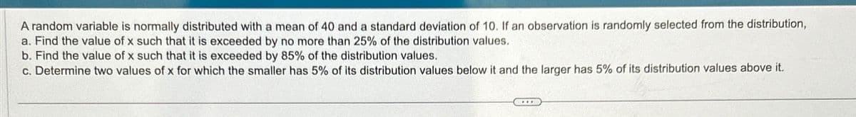 A random variable is normally distributed with a mean of 40 and a standard deviation of 10. If an observation is randomly selected from the distribution,
a. Find the value of x such that it is exceeded by no more than 25% of the distribution values.
b. Find the value of x such that it is exceeded by 85% of the distribution values.
c. Determine two values of x for which the smaller has 5% of its distribution values below it and the larger has 5% of its distribution values above it.