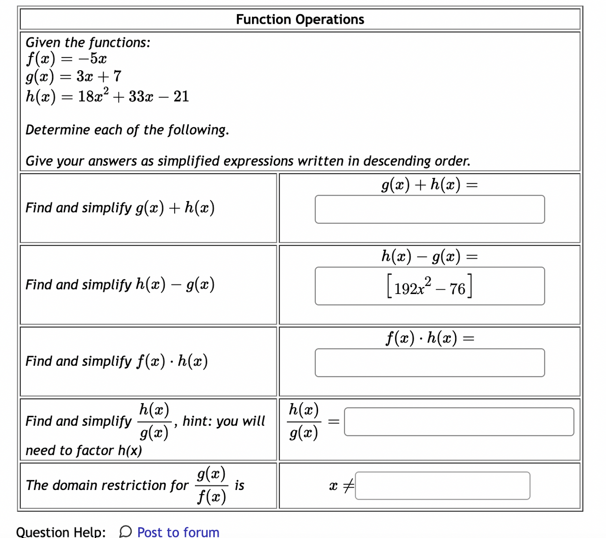 Given the functions:
f(x) = −5x
g(x) = 3x + 7
h(x) = 18x² + 33x – 21
Determine each of the following.
Give your answers as simplified expressions written in descending order.
g(x) + h(x) =
Find and simplify g(x) + h(x)
Find and simplify h(x) – g(x)
Find and simplify f(x) · h(x)
h(x)
g(x)'
Find and simplify
need to factor h(x)
hint: you will
The domain restriction for
Function Operations
g(x)
f(x)
Question Help: Post to forum
is
h(x)
g(x)
x #
h(x) – g(x) =
[192x² - 76]
f(x).h(x) =