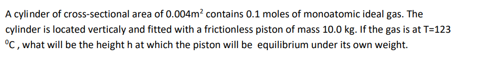 A cylinder of cross-sectional area of 0.004m? contains 0.1 moles of monoatomic ideal gas. The
cylinder is located verticaly and fitted with a frictionless piston of mass 10.0 kg. If the gas is at T=123
°C , what will be the height h at which the piston will be equilibrium under its own weight.
