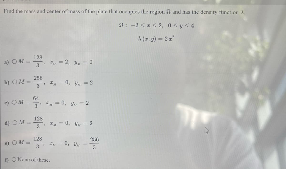 Find the mass and center of mass of the plate that occupies the region and has the density function A.
2: -2 ≤ x ≤ 2, 0≤ y ≤4
X (x, y) = 2x²
a) OM=
b) OM=
c) OM =
d) OM =
e) OM=
128
"
3
256
3
64
3
128
3
IM = 2, y = 0
, M = 0, y = 2
128
3
*M = 0, y = 2
*M = 0, y = 2
*M = 0, YM =
f) O None of these.
256
3
T