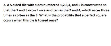 2. A 5-sided die with sides numbered 1,2,3,4, and 5 is constructed so
that the 1 and 5 occur twice as often as the 2 and 4, which occur three
times as often as the 3. What is the probability that a perfect square
occurs when this die is tossed once?
