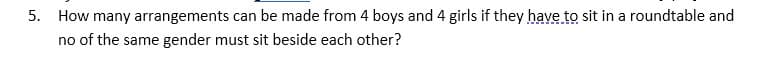 5. How many arrangements can be made from 4 boys and 4 girls if they have to sit in a roundtable and
no of the same gender must sit beside each other?
