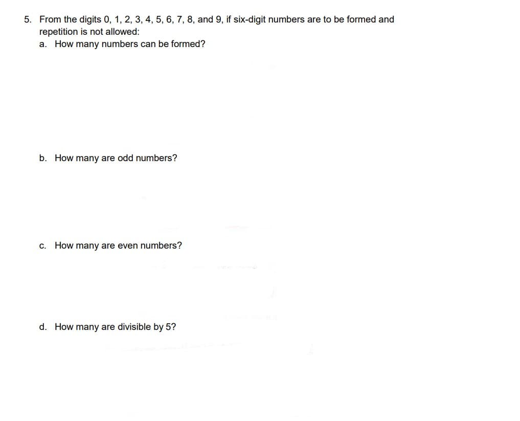 5. From the digits 0, 1, 2, 3, 4, 5, 6, 7, 8, and 9, if six-digit numbers are to be formed and
repetition is not allowed:
a. How many numbers can be formed?
b. How many are odd numbers?
c. How many are even numbers?
d. How many are divisible by 5?
