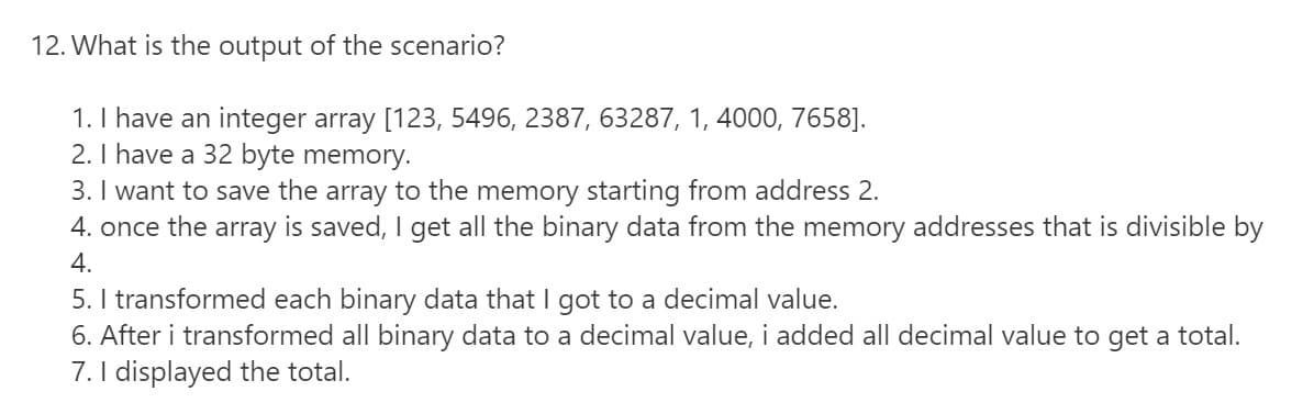 12. What is the output of the scenario?
1. I have an integer array [123, 5496, 2387, 63287, 1, 4000, 7658].
2. I have a 32 byte memory.
3. I want to save the array to the memory starting from address 2.
4. once the array is saved, I get all the binary data from the memory addresses that is divisible by
4.
5. I transformed each binary data that I got to a decimal value.
6. After i transformed all binary data to a decimal value, i added all decimal value to get a total.
7. I displayed the total.
