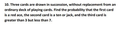 10. Three cards are drawn in succession, without replacement from an
ordinary deck of playing cards. Find the probability that the first card
is a red ace, the second card is a ten or jack, and the third card is
greater than 3 but less than 7.
