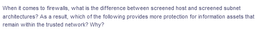 When it comes to firewalls, what is the difference between screened host and screened subnet
architectures? As a result, which of the following provides more protection for information assets that
remain within the trusted network? Why?
