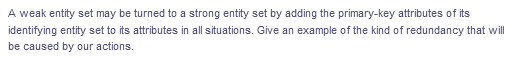 A weak entity set may be turned to a strong entity set by adding the primary-key attributes of its
identifying entity set to its attributes in all situations. Give an example of the kind of redundancy that will
be caused by our actions.
