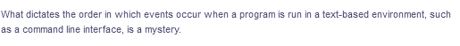 What dictates the order in which events occur when a program is run in a text-based environment, such
as a command line interface, is a mystery.
