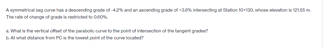 A symmetrical sag curve has a descending grade of -4.2% and an ascending grade of +3.6% intersecting at Station 10+130, whose elevation is 121.55 m.
The rate of change of grade is restricted to 0.60%.
a. What is the vertical offset of the parabolic curve to the point of intersection of the tangent grades?
b. At what distance from PC is the lowest point of the curve located?
