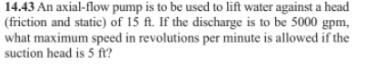 14.43 An axial-flow pump is to be used to lift water against a head
(friction and static) of 15 ft. If the discharge is to be 5000 gpm,
what maximum speed in revolutions per minute is allowed if the
suction head is 5 f?
