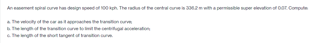 An easement spiral curve has design speed of 100 kph. The radius of the central curve is 336.2 m with a permissible super elevation of 0.07. Compute:
a. The velocity of the car as it approaches the transition curve;
b. The length of the transition curve to limit the centrifugal acceleration;
c. The length of the short tangent of transition curve.
