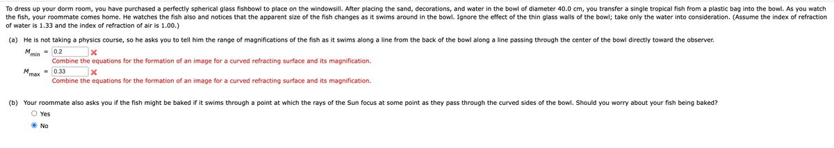 To dress up your dorm room, you have purchased a perfectly spherical glass fishbowl to place on the windowsill. After placing the sand, decorations, and water in the bowl of diameter 40.0 cm, you transfer a single tropical fish from a plastic bag into the bowl. As you watch
the fish, your roommate comes home. He watches the fish also and notices that the apparent size of the fish changes as it swims around in the bowl. Ignore the effect of the thin glass walls of the bowl; take only the water into consideration. (Assume the index of refraction
of water is 1.33 and the index of refraction of air is 1.00.)
(a) He is not taking a physics course, so he asks you to tell him the range of magnifications of the fish as it swims along a line from the back of the bowl along a line passing through the center of the bowl directly toward the observer.
= 0.2
M
M
min
max
Combine the equations for the formation of an image for a curved refracting surface and its magnification.
0.33
x
Combine the equations for the formation of an image for a curved refracting surface and its magnification.
(b) Your roommate also asks you if the fish might be baked if it swims through a point at which the rays of the Sun focus at some point as they pass through the curved sides of the bowl. Should you worry about your fish being baked?
Yes
No