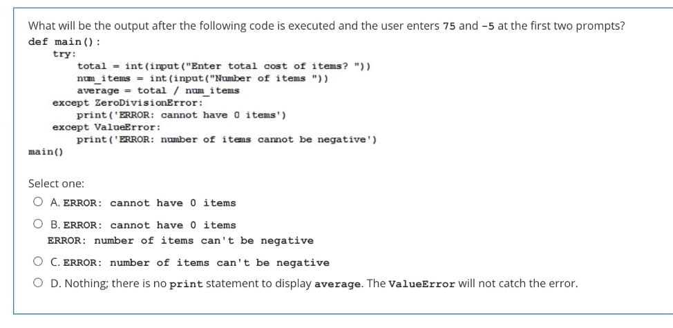 What will be the output after the following code is executed and the user enters 75 and -5 at the first two prompts?
def main():
try:
total = int (imput ("Enter total cost of items? "))
num items = int (input ("Number of items "))
average = total / num items
except ZeroDivisionError:
print ('ERROR: cannot have 0 items')
except ValueError:
print ('ERROR: number of items cannot be negative')
main()
Select one:
O A. ERROR: cannot have 0 items
O B. ERROR: cannot have 0 items
ERROR: number of items can't be negative
O C. ERROR: number of items can't be negative
O D. Nothing; there is no print statement to display average. The valueError will not catch the error.
