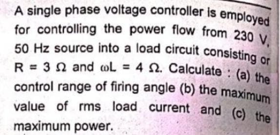 A single phase voltage controller is employed
for controlling the power flow from 230 V,
50 Hz source into a load circuit consisting or
R= 32 and L = 4 . Calculate: (a) the
control range of firing angle (b) the maximum
value of rms load current and (c) the
maximum power.