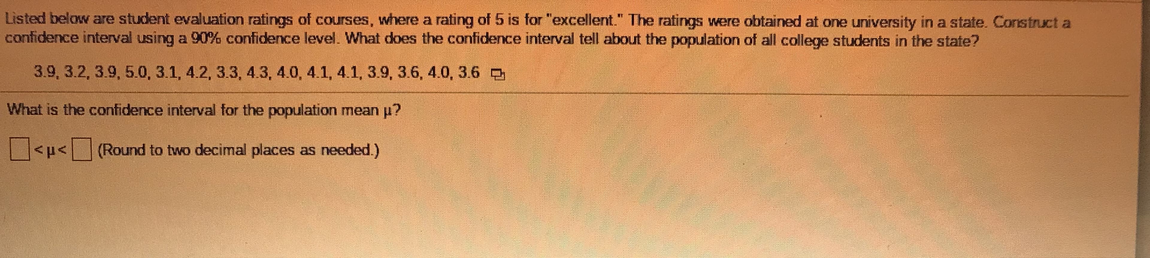 ### Statistical Analysis of Student Evaluation Ratings

#### Problem Statement
Listed below are student evaluation ratings of courses, where a rating of 5 is for "excellent." The ratings were obtained at one university in a state. Construct a confidence interval using a 90% confidence level. What does the confidence interval tell about the population of all college students in the state?

#### Evaluation Ratings
- 3.9
- 3.2
- 3.9
- 5.0
- 3.1
- 4.2
- 3.3
- 4.3
- 4.0
- 4.1
- 4.1
- 3.9
- 3.6
- 4.0
- 3.6

#### Question
What is the confidence interval for the population mean \( \mu \)?

\[ \boxed{} < \mu < \boxed{} \] 
(Round to two decimal places as needed.)