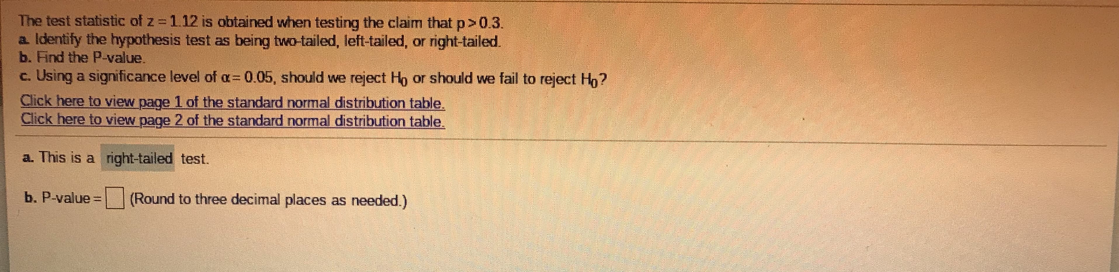 **Hypothesis Testing Example**

The test statistic of \( z = 1.12 \) is obtained when testing the claim that \( p > 0.3 \).

**Steps:**
1. **Identify the hypothesis test as being two-tailed, left-tailed, or right-tailed.**
2. **Find the P-value.**
3. **Using a significance level of \( \alpha = 0.05 \), determine whether to reject \( H_0 \) or fail to reject \( H_0 \).**

**Links to Standard Normal Distribution Table:**
- [Click here to view page 1 of the standard normal distribution table](#)
- [Click here to view page 2 of the standard normal distribution table](#)

---

### Solution

a. This is a **right-tailed** test.

b. P-value \( = \_\_\_ \) (Round to three decimal places as needed.)