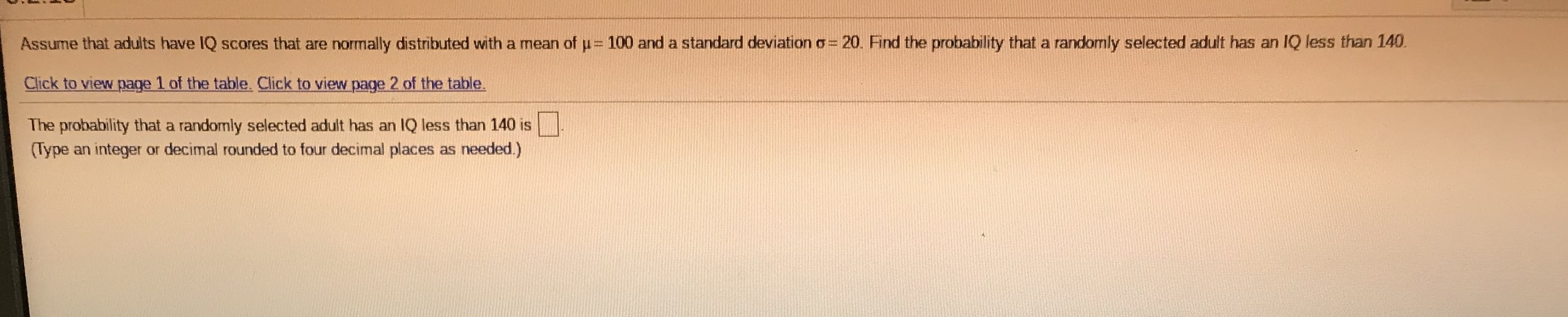 ### Probability Calculation of IQ Scores

#### Assumptions:
Adults have IQ scores that are normally distributed with:
- **Mean (\(\mu\))**: 100
- **Standard Deviation (\(\sigma\))**: 20

#### Problem:
Find the probability that a randomly selected adult has an IQ less than 140.

#### Instructions:
To solve this problem, follow these steps:
1. **Access the Z-table**: The Z-table is used to find the area under the normal curve.
   - [Click to view page 1 of the table.](#)
   - [Click to view page 2 of the table.](#)

2. **Formula to find Z-score**:
   \[ Z = \frac{(X - \mu)}{\sigma} \]
   Where \( X \) is the IQ score of 140.

3. **Calculate Z-score**:
   \[ Z = \frac{(140 - 100)}{20} = 2 \]

4. **Look up Z-score in the Z-table**:
   Find the probability corresponding to \( Z = 2 \) in the Z-table. 

5. **Result**:
   The probability that a randomly selected adult has an IQ less than 140 is \(\_\_\_\_\). (Type an integer or decimal rounded to four decimal places as needed.) 

---
For educational purposes, this problem teaches students how to use the properties of the normal distribution and the Z-table to find probabilities of IQ scores.