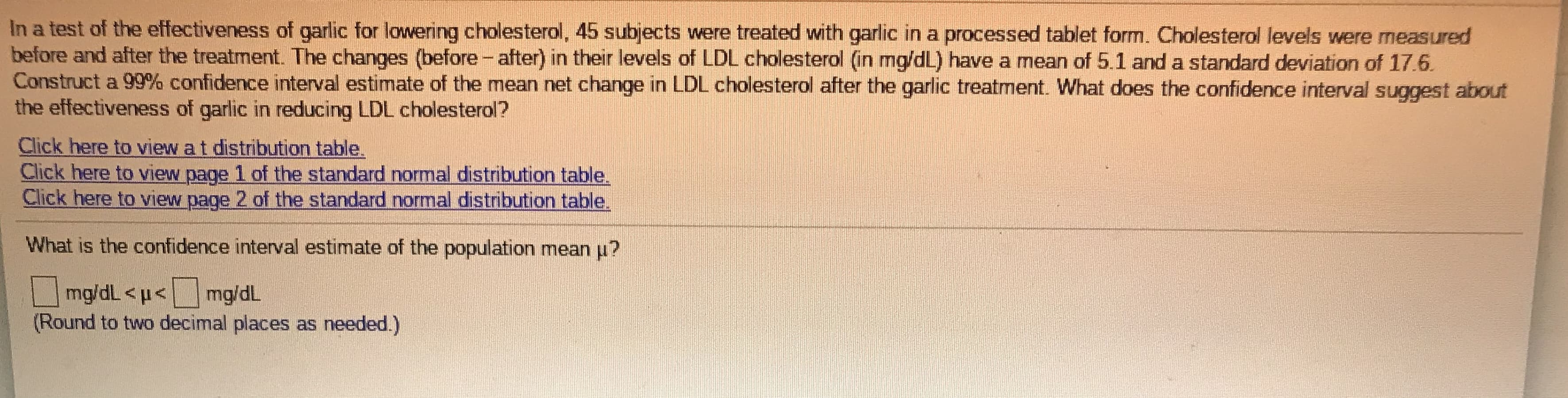 In a test of the effectiveness of garlic for lowvering cholesterol, 45 subjects were treated with garlic in a processed tablet form. Cholesterol levels were measured
before and after the treatment. The changes (before - after) in their levels of LDL cholesterol (in mg/dL) have a mean of 5.1 and a standard deviation of 17.6.
Construct a 99% confidence interval estimate of the mean net change in LDL cholesterol after the garlic treatment. What does the confidence interval suggest about
the effectiveness of garlic in reducing LDL cholesterol?
Click here to view a t distribution table.
Click here to view page 1 of the standard normal distribution table.
Click here to view page 2 of the standard normal distribution table.
What is the confidence interval estimate of the population mean u?
mg/dL <p<mg/dL
(Round to two decimal places as needed.)
