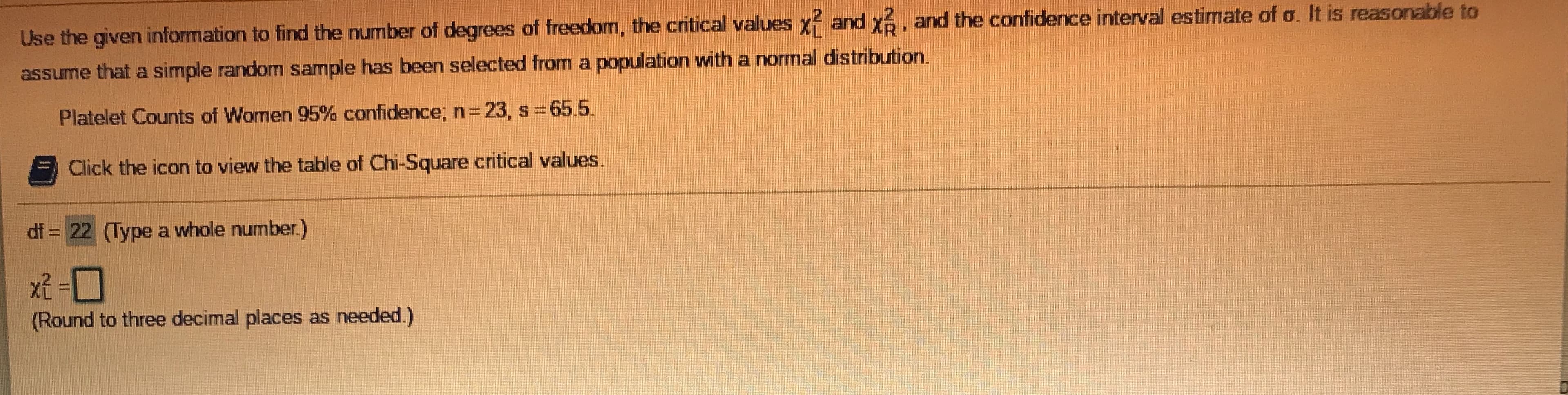 Use the given information to find the number of degrees of freedom, the critical values x and x6, and the confidence interval estimate of o. It is reasonable to
assume that a simple random sample has been selected from a population with a normal distribution.
Platelet Counts of Wormen 95% confidence; n=23, s 65.5.
