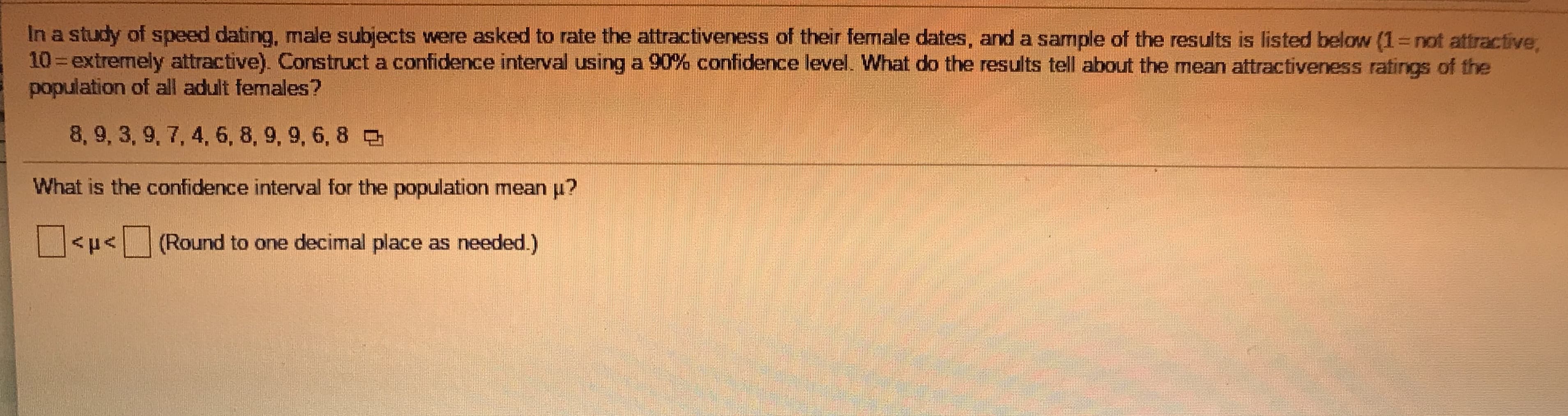 ### Constructing a Confidence Interval for Mean Attractiveness Ratings

**Study Context:**
In a study of speed dating, male subjects were asked to rate the attractiveness of their female dates, and a sample of the results is provided below. The rating scale ranges from 1 to 10, where 1 indicates "not attractive" and 10 indicates "extremely attractive".

**Objective:**
Construct a confidence interval using a 90% confidence level to determine the mean attractiveness ratings of the population of all adult females.

**Sample Data:**
The attractiveness ratings given by male subjects are:
```
8, 9, 3, 9, 7, 4, 6, 8, 9, 9, 6, 8
```

**Question:**
What is the confidence interval for the population mean \( \mu \)?

**Solution Format:**
```
[ ] < μ < [ ]
```
*(Round to one decimal place as needed.)*

**Analysis:**
a. Compute the sample mean (\( \bar{x} \)).
b. Calculate the sample standard deviation (s).
c. Determine the critical value for a 90% confidence interval.
d. Use the formula for the confidence interval: 
\[
\bar{x} \pm \left( \text{critical value} \times \frac{s}{\sqrt{n}} \right)
\]

Where:
- \( \bar{x} \) = sample mean
- s = sample standard deviation
- n = number of observations in the sample
- Critical value corresponds to a 90% confidence interval (which can be found using z-tables or t-tables depending on the sample size and distribution).

By completing these calculations, you will determine the confidence interval bounds for the mean attractiveness rating. This allows for an estimation of the typical ratings for the broader population based on the sample data.

Note: Students are encouraged to use statistical software or manual calculations to determine the exact values, ensuring accuracy in results.