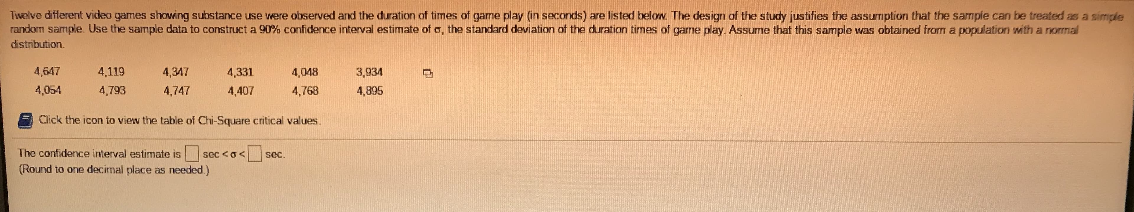 ### Constructing a 90% Confidence Interval for the Standard Deviation of Game Play Duration

In a study involving twelve different video games showing substance use, the duration of game play (in seconds) was recorded. The data collected is as follows:

- 4647, 4119, 4347, 4331, 4048, 3934
- 4054, 4793, 4747, 4407, 4768, 4895

The design of this study supports the assumption that this sample can be treated as a simple random sample. Additionally, it is assumed that this sample was obtained from a population that follows a normal distribution.

**Objective**: Construct a 90% confidence interval estimate for \( \sigma \) (the standard deviation of the duration times of game play).

#### Step-by-Step Instructions:

1. **Extract the Data**: The recorded durations of game play (in seconds) are:
   - 4647, 4119, 4347, 4331, 4048, 3934
   - 4054, 4793, 4747, 4407, 4768, 4895

2. **Formulate the Confidence Interval**: 
   Use the sample data to calculate the confidence interval for \( \sigma \). Here, the 90% confidence interval estimate for \( \sigma \) involves calculating the appropriate chi-square critical values and using them in the formula for the standard deviation.

3. **Chi-Square Critical Values**: 
   Click the icon provided in your resource material to access the table of Chi-Square critical values necessary for these calculations.

4. **Calculate and Interpret**:
   After obtaining the chi-square critical values from the table, use them to compute the confidence interval estimate for the standard deviation. 

**Result**:
The confidence interval estimate is: 
\[ \text{sec} < \sigma < \text{sec} \]
(Round to one decimal place as needed).

This calculation ensures that there is a 90% probability that the true standard deviation of the duration of game play lies within the calculated interval. 

**Note**: This explanation assumes access to the necessary statistical tables and computational tools to complete the steps.

For further assistance, refer to the detailed statistical methodology or consult a statistics textbook.