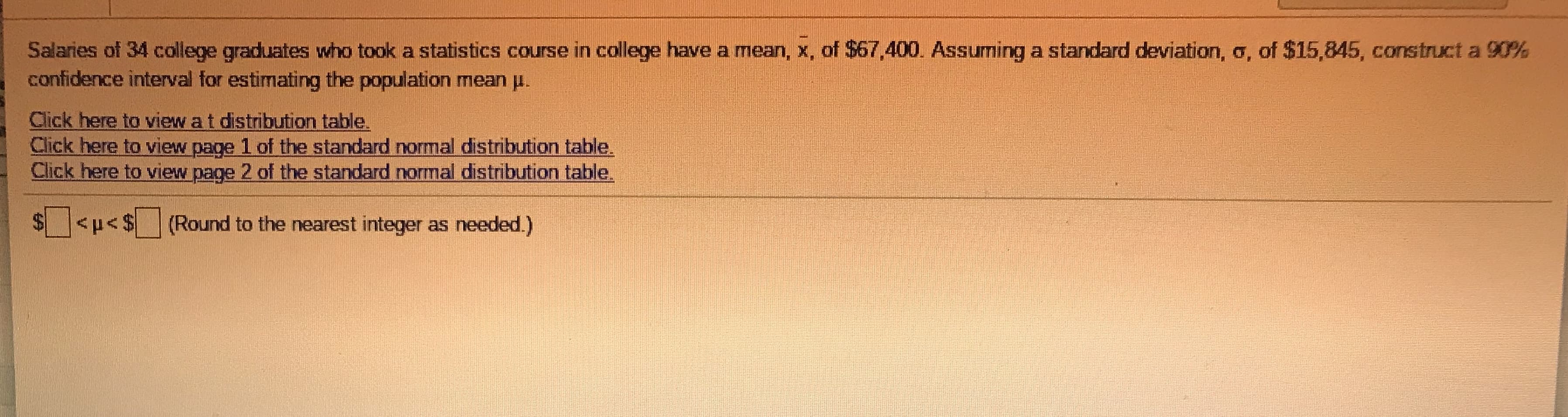 Salaries of 34 college graduates who took a statistics course in college have a mean, x, of $67,400. Assuming a standard deviation, o, of $15,845, construct a 90%
confidence interval for estimating the population mean u.
