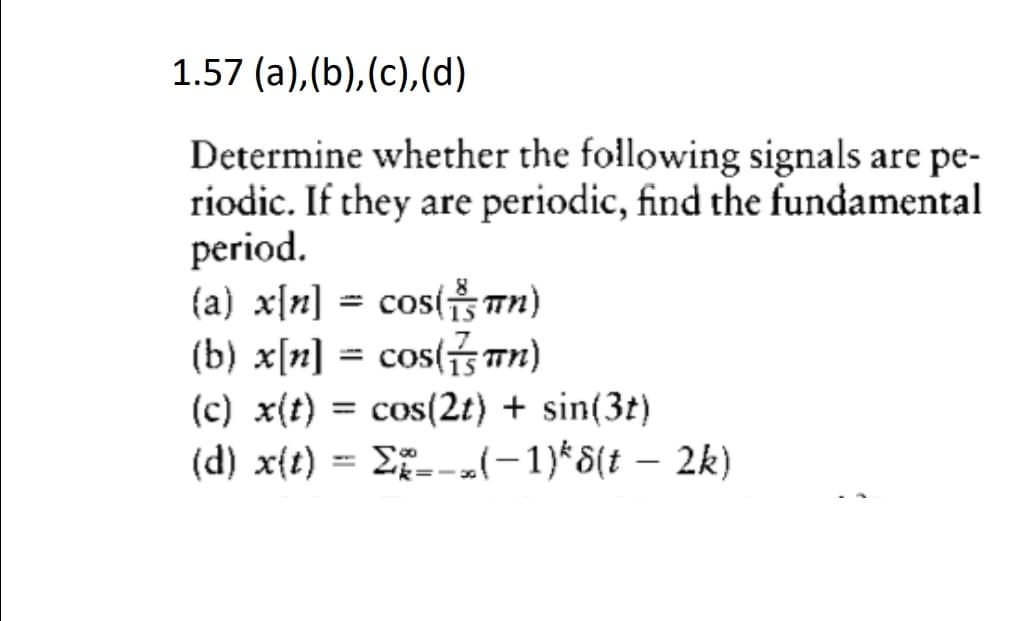 1.57 (a), (b), (c),(d)
Determine whether the following signals are pe-
riodic. If they are periodic, find the fundamental
period.
(a) x[n] = cos( Tn)
(b) x[n] = cos(s Tn)
(c) x(t) = cos(2t) + sin(3t)
(d) x{t) = E--l-1)*8(t – 2k)
%3D
%3D
|
