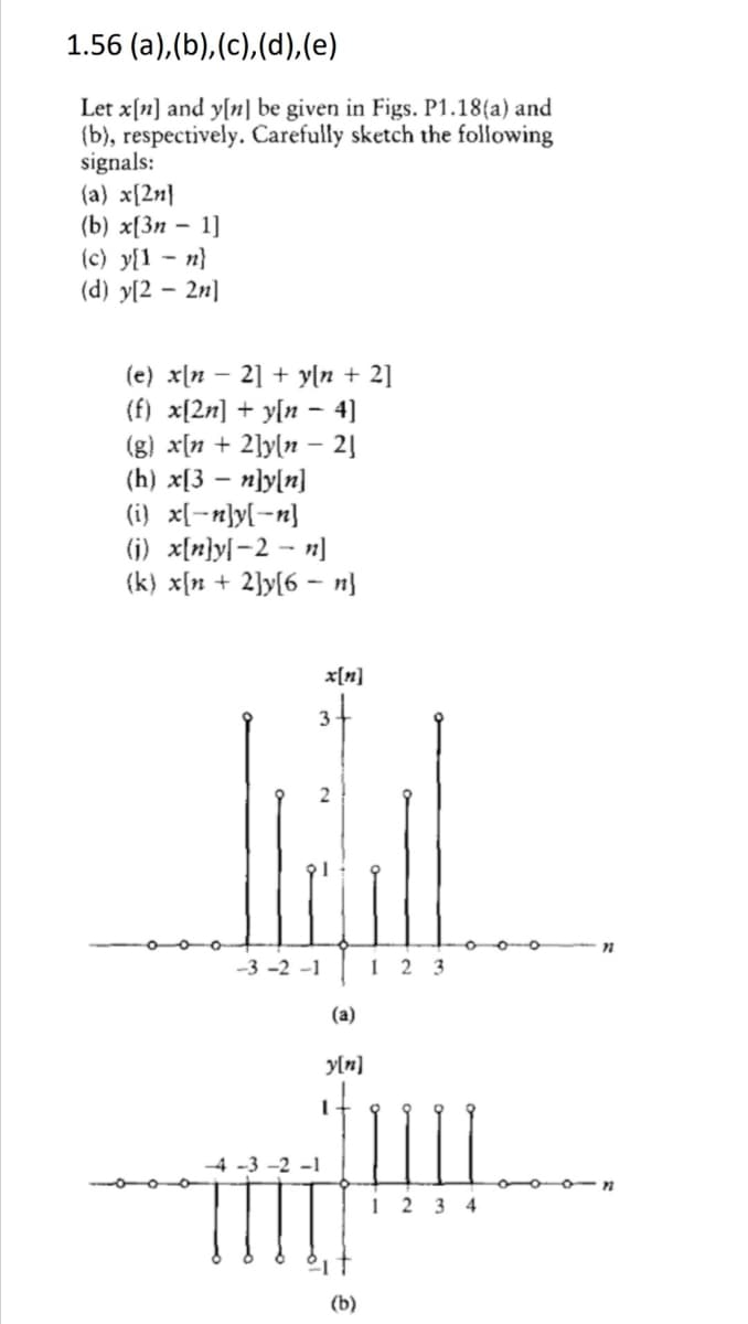 1.56 (a),(b), (c),(d),(e)
Let x[n] and y[n] be given in Figs. P1.18(a) and
(b), respectively. Carefully sketch the following
signals:
(a) x[2n}
(b) x[Зп — 1]
(c) y{1 - n}
(d) y[2 – 2n]
(e) x\n – 2] + yln + 2]
(f) x[2n] + y[n – 4)
(g) x[n + 2]y[n – 2]
(h) x[3 – n}y[n]
(i} x[-n}y[-n}
(j) x[n}y[-2 – n]
(k) x[n + 2]y[6
n}
x[n]
3
oo-o
-3 -2 -1
1
2 3
(a)
y[n]
-4 -3 -2 -1
ooo n
1 2 3 4
(b)
