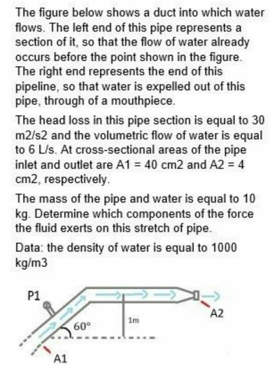 The figure below shows a duct into which water
flows. The left end of this pipe represents a
section of it, so that the flow of water already
occurs before the point shown in the figure.
The right end represents the end of this
pipeline, so that water is expelled out of this
pipe, through of a mouthpiece.
The head loss in this pipe section is equal to 30
m2/s2 and the volumetric flow of water is equal
to 6 L/s. At cross-sectional areas of the pipe
inlet and outlet are A1 = 40 cm2 and A2 = 4
cm2, respectively.
The mass of the pipe and water is equal to 10
kg. Determine which components of the force
the fluid exerts on this stretch of pipe.
Data: the density of water is equal to 1000
kg/m3
P1
A2
1m
60°
A1
