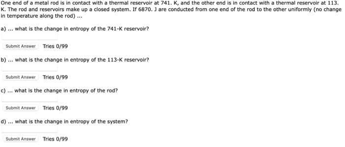 One end of a metal rod is in contact with a thermal reservoir at 741. K, and the other end is in contact with a thermal reservoir at 113.
K. The rod and reservoirs make up a closed system. If 6870. J are conducted from one end of the rod to the other uniformly (no change
in temperature along the rod).
a) ... what is the change in entropy of the 741-K reservoir?
Submit Answer Tries 0/99
b) ... what is the change in entropy of the 113-K reservoir?
Submit Answer Tries 0/99
c) ... what is the change in entropy of the rod?
Submit Answer Tries 0/99
d) ... what is the change in entropy of the system?
Submit Answer Tries 0/99
