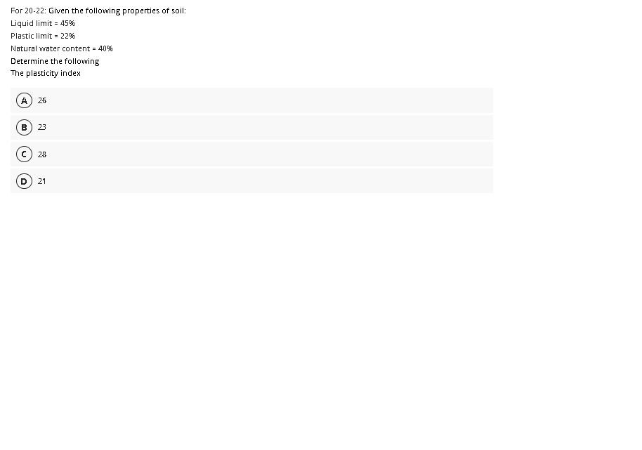 For 20-22: Given the following properties of soil:
Liquid limit = 45%
Plastic limit = 22%
Natural water content 40%
Determine the following
The plasticity index
A
26
B
23
28
21
