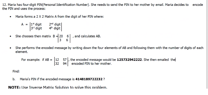 12. Maria has four-digit PIN(Personal Identification Number). She needs to send the PIN to her mother by email. Maria decides to encode
the PIN and uses the process:
Maria forms a 2 X 2 Matrix A from the digit of her PIN where:
A = |1* digit
|3d digit
2nd digit
4h digit
She chooses then matrix B 20 6
and calculates AB.
3
6
She performs the encoded message by writing down the four elements of AB and following them with the number of digits of each
element.
57|, the encoded message would be 125732942222. She then emailed the
32 94 encoded PIN to her mother.
For example: if AB = 12
Find:
b.
Maria's PIN if the encoded message is 4148189722232 ?
NOTE: Use Inverse Matrix Solution to solve this problem.
