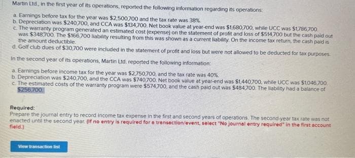 Martin Ltd, in the first year of its operations, reported the following information regarding its operations:
a. Earnings before tax for the year was $2,500,700 and the tax rate was 38%
b. Depreciation was $240,700, and CCA was $134,700. Net book value at year-end was $1,680,700, while UCC was $1,786,700.
c. The warranty program generated an estimated cost (expense) on the statement of profit and loss of $514,700 but the cash paid out
was $348,700. The $166,700 liability resulting from this was shown as a current liability. On the income tax return, the cash paid is
the amount deductible.
d. Golf club dues of $30,700 were included in the statement of profit and loss but were not allowed to be deducted for tax purposes.
In the second year of its operations, Martin Ltd. reported the following information:
a. Earnings before income tax for the year was $2,750,700, and the tax rate was 40%.
b. Depreciation was $240.700, and the CCA was $740,700. Net book value at year-end was $1,440.700, while UCC was $1,046,700
c. The estimated costs of the warranty program were $574,700, and the cash paid out was $484,700. The liability had a balance of
$256.700
Required:
Prepare the journal entry to record income tax expense in the first and second years of operations. The second-year tax rate was not
enacted until the second year. (If no entry is required for a transaction/event, select "No journal entry required" in the first account
field.)
View transaction list