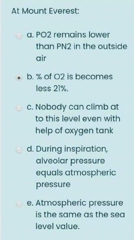 At Mount Everest:
a. PO2 remains lower
than PN2 in the outside
air
• b. % of 02 is becomes
less 21%.
C. Nobody can climb at
to this level even with
help of oxygen tank
O d. During inspiration,
alveolar pressure
equals atmospheric
pressure
O e. Atmospheric pressure
is the same as the sea
level value.
