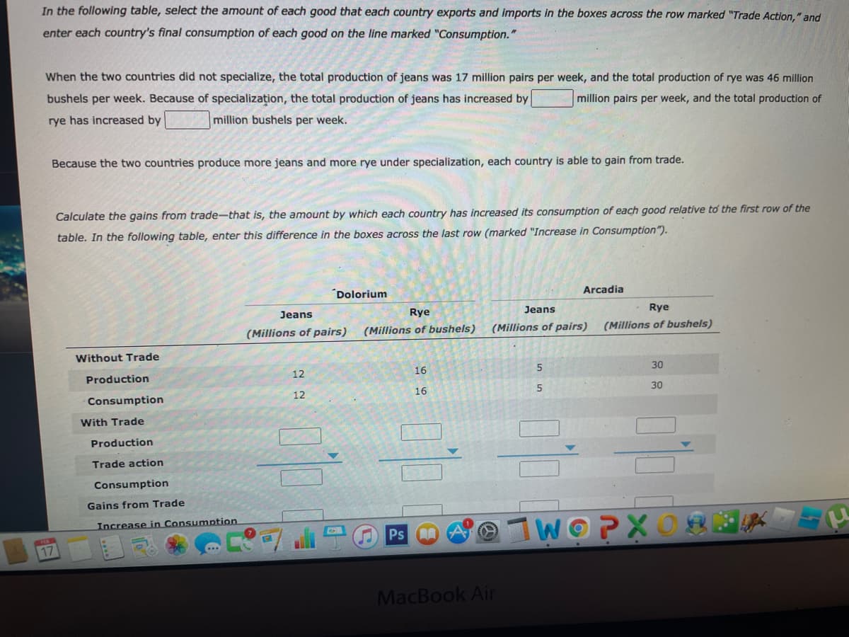 In the following table, select the amount of each good that each country exports and imports in the boxes across the row marked "Trade Action," and
enter each country's final consumption of each good on the line marked "Consumption."
When the two countries did not specialize, the total production of jeans was 17 million pairs per week, and the total production of rye was 46 million
bushels per week. Because of specialization, the total production of jeans has increased by
million pairs per week, and the total production of
rye has increased by
million bushels per week.
Because the two countries produce more jeans and more rye under specialization, each country is able to gain from trade.
Calculate the gains from trade-that is, the amount by which each country has increased its consumption of each good relative to the first row of the
table. In the following table, enter this difference in the boxes across the last row (marked "Increase in Consumption").
Arcadia
´Dolorium
Jeans
Rye
Jeans
Rye
(Millio
of pairs)
(Millions of bushels)
(Millions of pairs)
(Millions of bushels)
Without Trade
30
12
16
Production
5
30
16
12
Consumption
With Trade
Production
Trade action
Consumption
Gains from Trade
WOPXO
Increase in Consumption
Ps
17
MacBook Air
