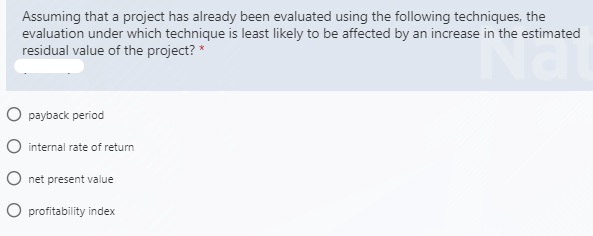 Assuming that a project has already been evaluated using the following techniques, the
evaluation under which technique is least likely to be affected by an increase in the estimated
residual value of the project? *
O payback period
O internal rate of return
O net present value
O profitability index
