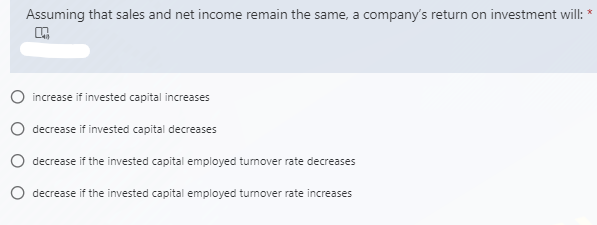 Assuming that sales and net income remain the same, a company's return on investment will:
O increase if invested capital increases
O decrease if invested capital decreases
O decrease if the invested capital employed tumover rate decreases
O decrease if the invested capital employed tumover rate increases
