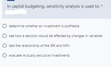 In capital budgeting, sensitivity analysis is used to:
O determine whether an investment is profitable
O see how a decision would be affected by changes in variables
O test the relationship of the IRR and NPV
O evaluate mutually exclusive investments
