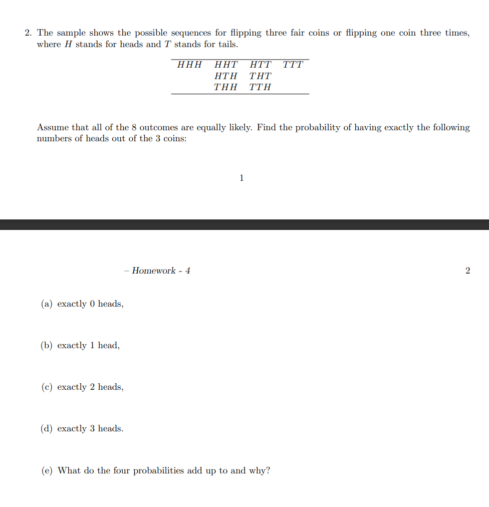 2. The sample shows the possible sequences for flipping three fair coins or flipping one coin three times,
where H stands for heads and T stands for tails.
ННН
ННТ
HTT
TTT
ΗΤΗ
ΤΗΤ
THΗ
ΤΤΗ
Assume that all of the 8 outcomes are equally likely. Find the probability of having exactly the following
numbers of heads out of the 3 coins:
1
Homework - 4
(a) exactly 0 heads,
(b) exactly 1 head,
(c) exactly 2 heads,
(d) exactly 3 heads.
(e) What do the four probabilities add up to and why?
2.
