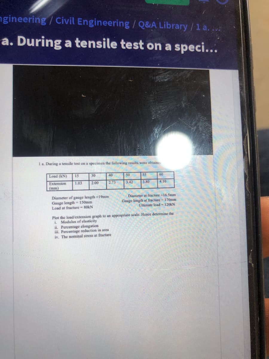 ngineering / Civil Engineering / Q&A Library/1 a.
a. During a tensile test on a speci...
1 a. During a tensile test on a specimen the following results were obtaineo
Load (kN)
15
30
40
50
55
60
Extension
1.03
2.00
2.73
3.42
3.80
4.10
(mm)
Diameter at fracture -16.5mm
Diameter of gauge length =19mm
Gauge length = 150mm
Load at fracture - R0KN
Gauge length at fracture = 170mm
Ultimate load-120kN
Plot the load/extension graph to an appropriate scale. Hence determine the
i. Modulus of elasticity
ii. Percentage elongation
iii. Percentage reduction in area
iv. The nominal stress at fracture
