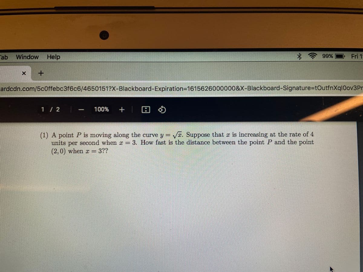 ab Window Help
99%
Fri 1
ardcdn.com/5c0ffebc3f6c6/4650151?X-Blackboard-Expiration-D16156260000008&X-Blackboard-Signature=DtOutfnXql0ov3Pr
1 / 2
100%
+ | 田の
(1) A point P is moving along the curve y = Va. Suppose that r is increasing at the rate of 4
units per second when z = 3. How fast is the distance between the point P and the point
(2,0) when r =
=D3??
